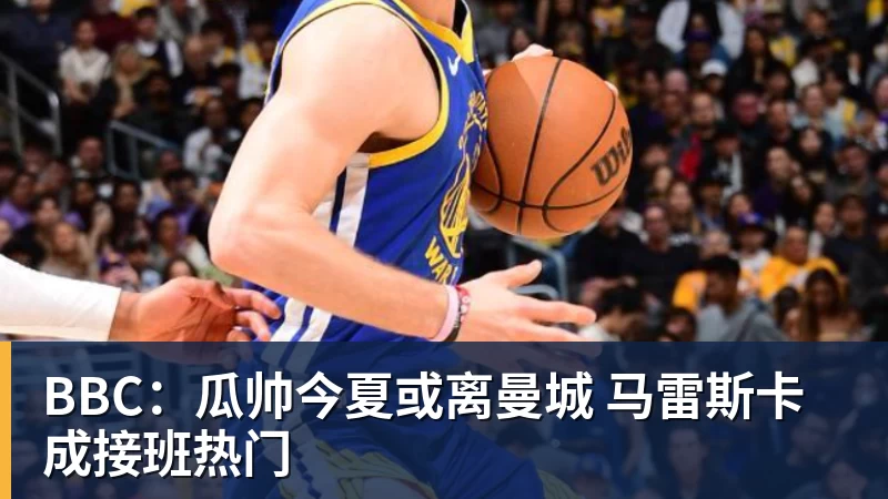BBC：瓜帅今夏或离曼城 马雷斯卡成接班热门