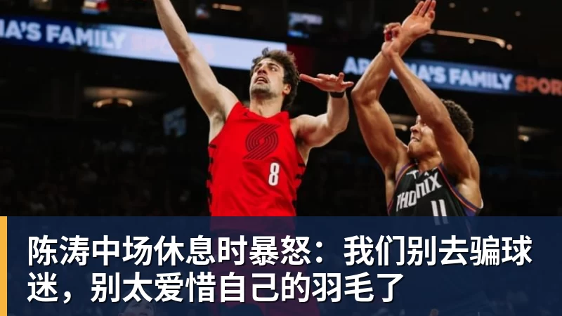 陈涛中场休息时暴怒：我们别去骗球迷，别太爱惜自己的羽毛了