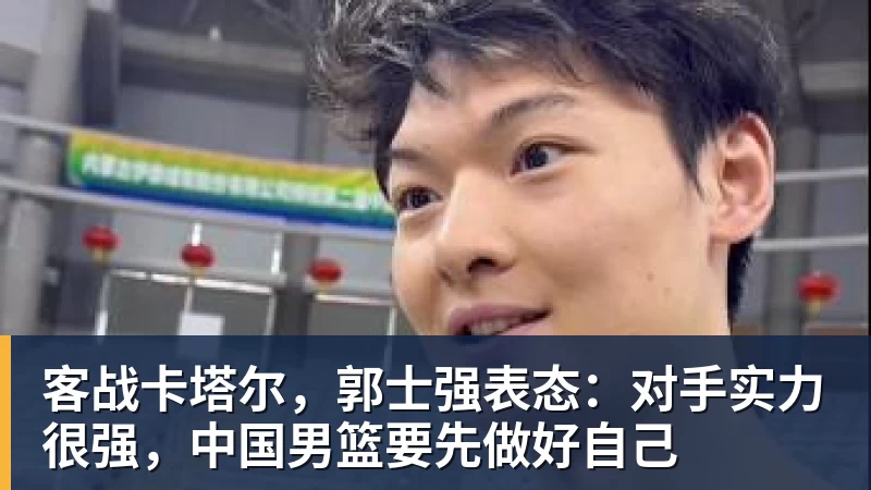 客战卡塔尔，郭士强表态：对手实力很强，中国男篮要先做好自己